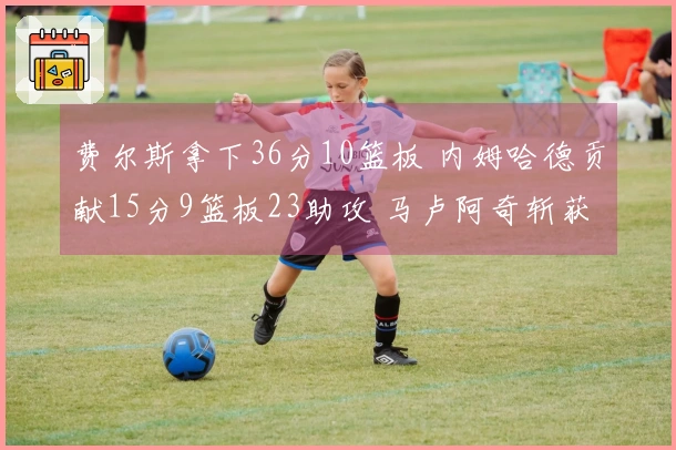 费尔斯拿下36分10篮板 内姆哈德贡献15分9篮板23助攻 马卢阿奇斩获18分14篮板