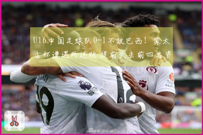 U16中国足球队0-1不敌巴西！蒙太古杯遭遇两连败 提前失去前四名资格 李家进远射制造威胁