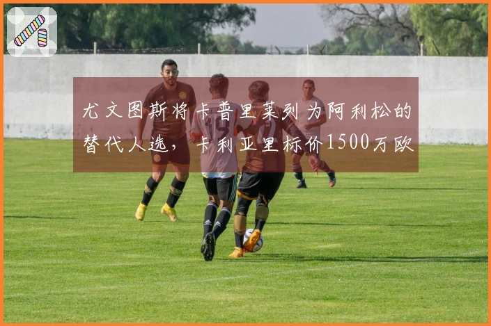 尤文图斯将卡普里莱列为阿利松的替代人选，卡利亚里标价1500万欧元