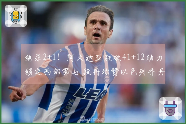 绝杀2+1！阿夫迪亚狂砍41+12助力锁定西部第七 段冉称赞以色列乔丹