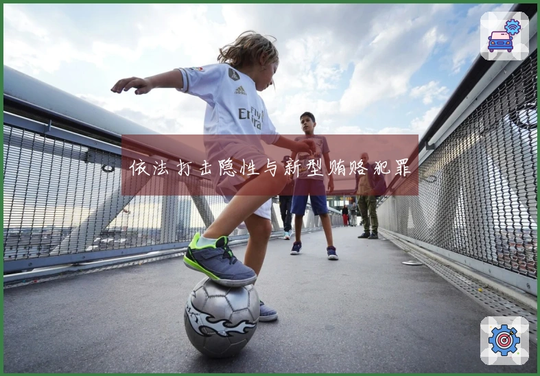 依法打击隐性与新型贿赂犯罪