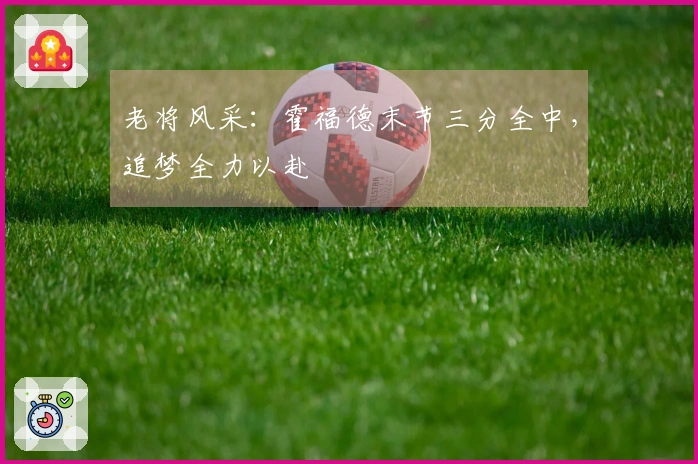 老将风采：霍福德末节三分全中，追梦全力以赴