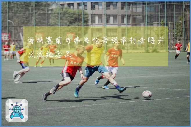 海纳赛前与弗洛伦蒂诺举行会晤并交流纪念品