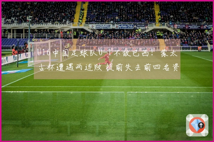 U16中国足球队0-1不敌巴西！蒙太古杯遭遇两连败 提前失去前四名资格 李家进远射制造威胁