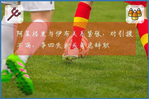 阿莱格里与伊布关系紧张，对引援不满，争四失利或考虑辞职