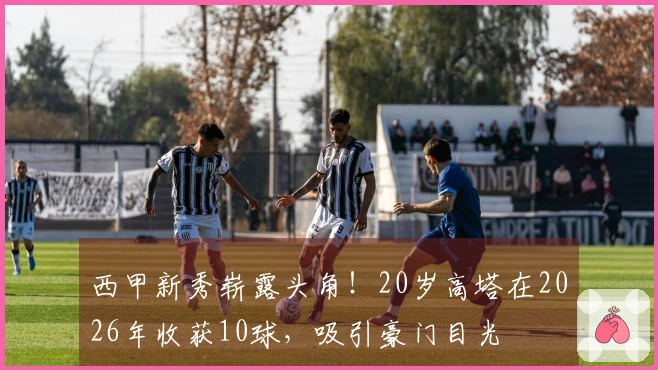 西甲新秀崭露头角！20岁高塔在2026年收获10球，吸引豪门目光