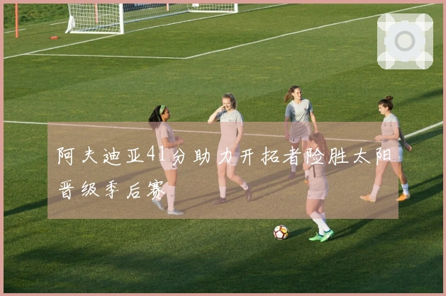 阿夫迪亚41分助力开拓者险胜太阳晋级季后赛