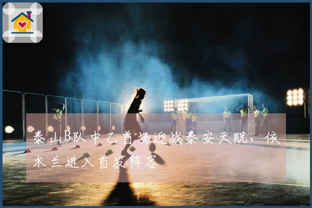 泰山B队中乙首场迎战泰安天贶，依木兰进入首发阵容