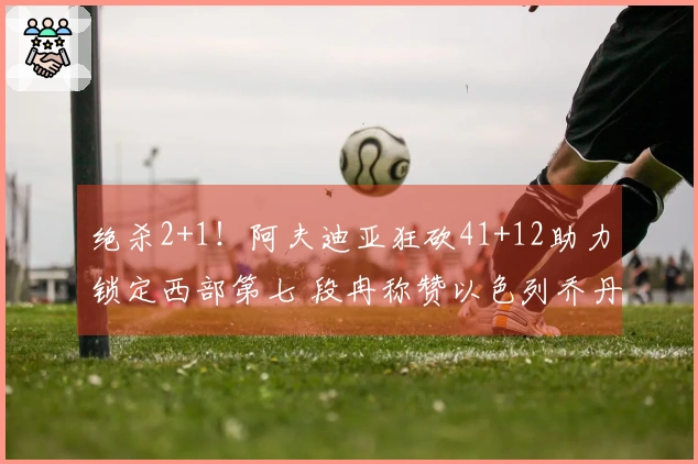 绝杀2+1！阿夫迪亚狂砍41+12助力锁定西部第七 段冉称赞以色列乔丹