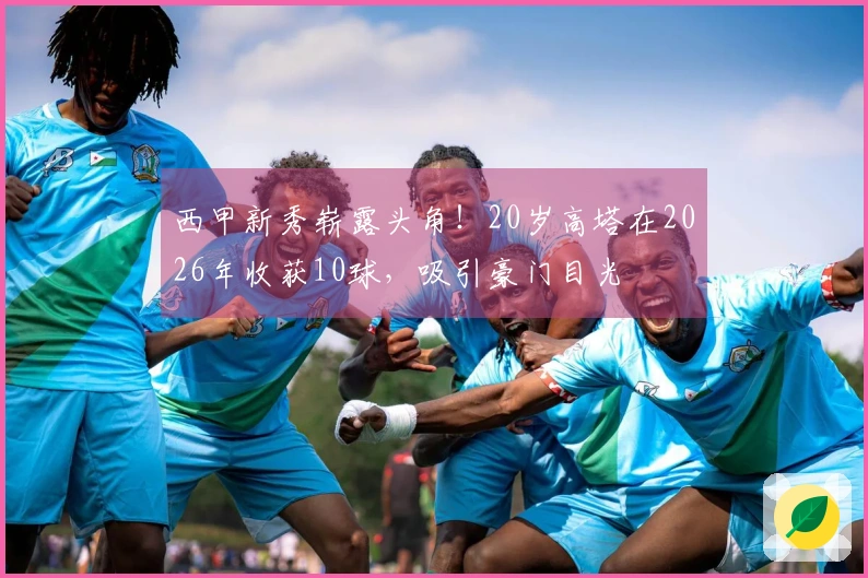 西甲新秀崭露头角！20岁高塔在2026年收获10球，吸引豪门目光