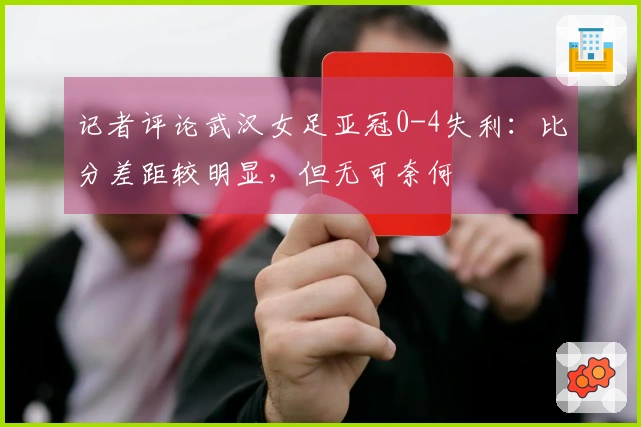记者评论武汉女足亚冠0-4失利：比分差距较明显，但无可奈何