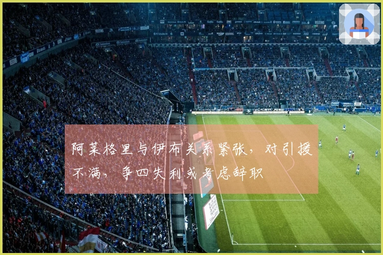 阿莱格里与伊布关系紧张，对引援不满，争四失利或考虑辞职