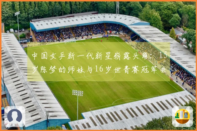 中国女乒新一代新星崭露头角：15岁陈梦的师妹与16岁世青赛冠军共同闪耀