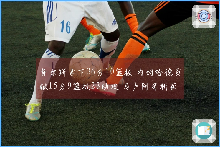 费尔斯拿下36分10篮板 内姆哈德贡献15分9篮板23助攻 马卢阿奇斩获18分14篮板